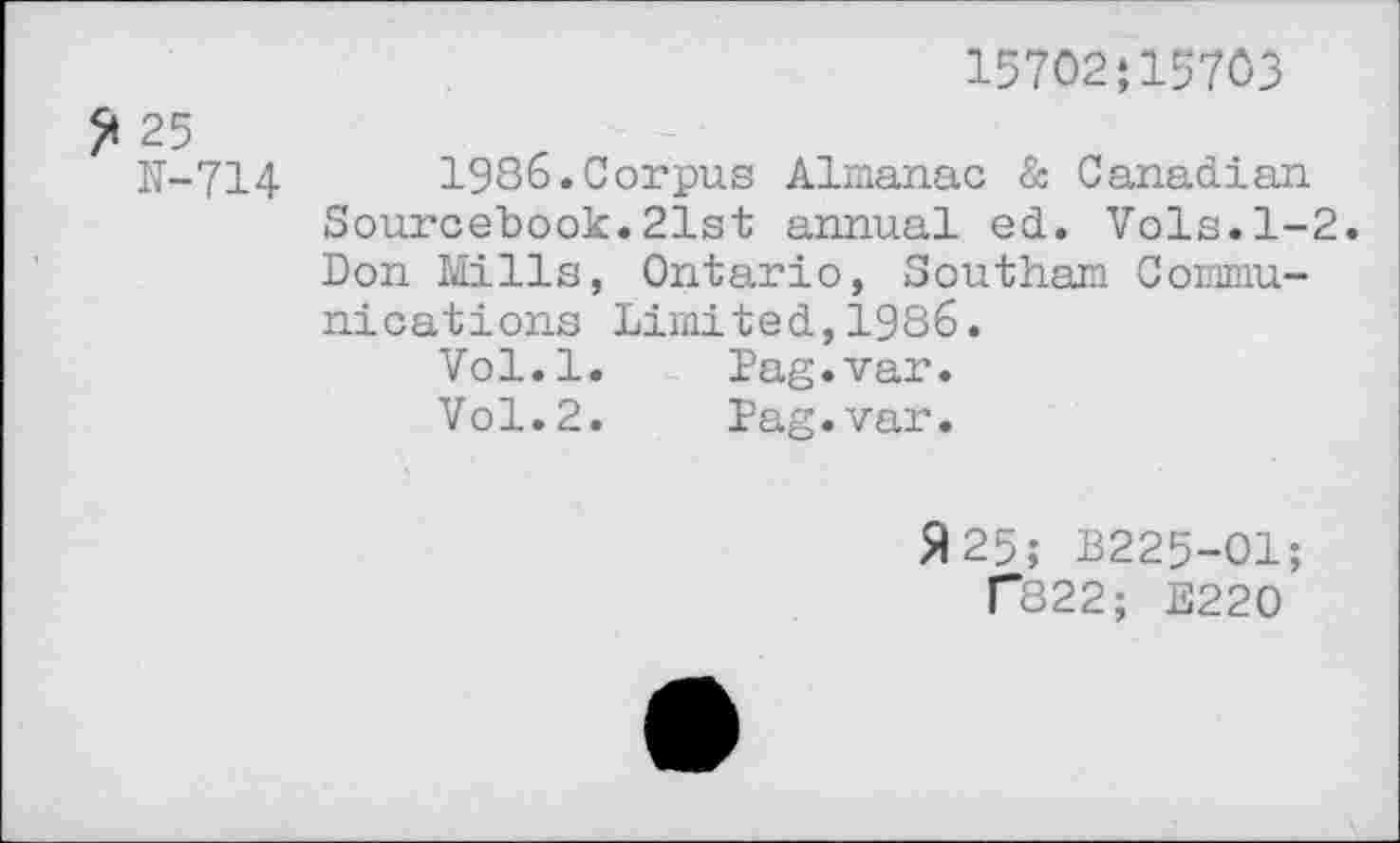 ﻿15702*15703
25
K-714	1986.Corpus Almanac & Canadian
Sourcebook.21st annual ed. Vols.1-2. Don Mills, Ontario, Southam Communications Limited,1986.
Vol.l.	Pag.var.
Vol.2.	Pag.var.
A 25; B225-O1;
T822; E220